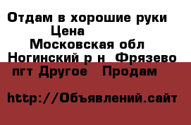 Отдам в хорошие руки › Цена ­ 1 200 - Московская обл., Ногинский р-н, Фрязево пгт Другое » Продам   